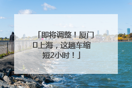 即将调整！厦门⇌上海，这趟车缩短2小时！