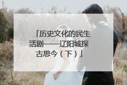 历史文化的民生活剧——辽阳城探古思今（下）