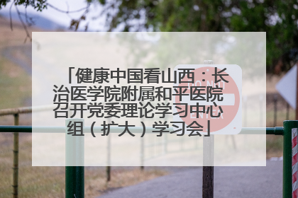 健康中国看山西：长治医学院附属和平医院召开党委理论学习中心组（扩大）学习会