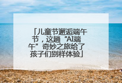 儿童节邂逅端午节，这趟“AI端午”奇妙之旅给了孩子们别样体验