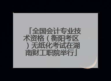 全国会计专业技术资格（衡阳考区）无纸化考试在湖南财工职院举行