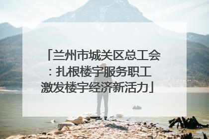 兰州市城关区总工会：扎根楼宇服务职工 激发楼宇经济新活力