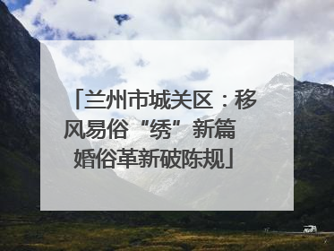 兰州市城关区：移风易俗“绣”新篇 婚俗革新破陈规