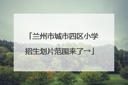 兰州市城市四区小学招生划片范围来了→