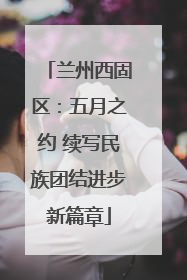 兰州西固区：五月之约 续写民族团结进步新篇章