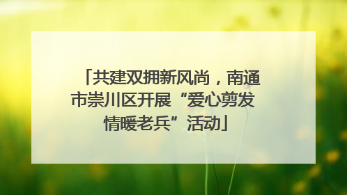 共建双拥新风尚，南通市崇川区开展“爱心剪发 情暖老兵”活动