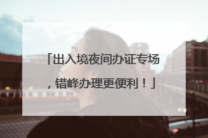 出入境夜间办证专场，错峰办理更便利！