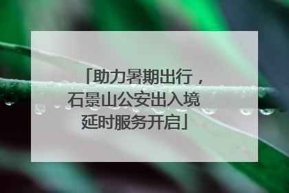 助力暑期出行，石景山公安出入境延时服务开启