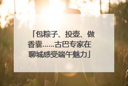 包粽子、投壶、做香囊……古巴专家在聊城感受端午魅力