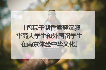 包粽子制香囊穿汉服 华裔大学生和外国留学生在南京体验中华文化