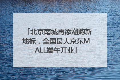 北京南城再添潮购新地标，全国最大京东MALL端午开业