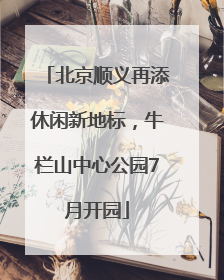 北京顺义再添休闲新地标，牛栏山中心公园7月开园
