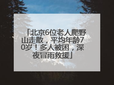 北京6位老人爬野山走散，平均年龄70岁！多人被困，深夜冒雨救援
