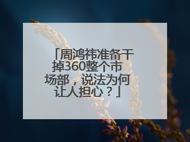 周鸿祎准备干掉360整个市场部，说法为何让人担心？