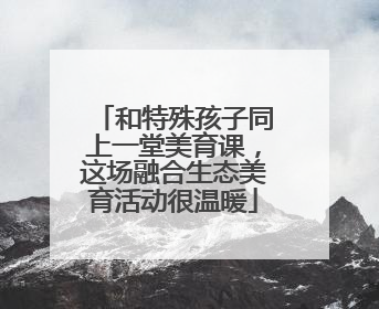 和特殊孩子同上一堂美育课，这场融合生态美育活动很温暖