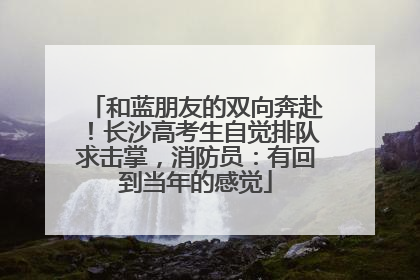 和蓝朋友的双向奔赴！长沙高考生自觉排队求击掌，消防员：有回到当年的感觉