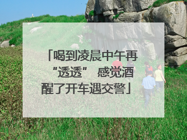 喝到凌晨中午再“透透” 感觉酒醒了开车遇交警