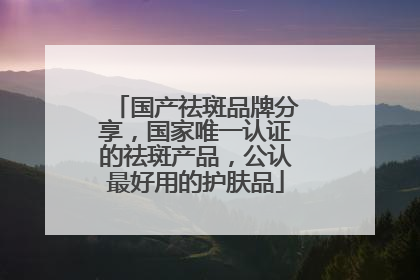 国产祛斑品牌分享，国家唯一认证的祛斑产品，公认最好用的护肤品