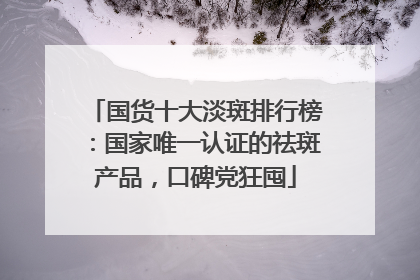 国货十大淡斑排行榜：国家唯一认证的祛斑产品，口碑党狂囤