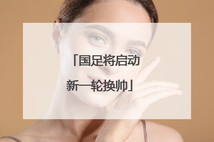 国足将启动新一轮换帅