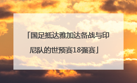 国足抵达雅加达备战与印尼队的世预赛18强赛