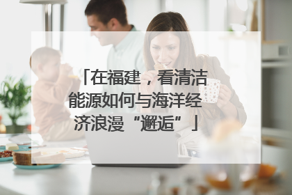 在福建，看清洁能源如何与海洋经济浪漫“邂逅”