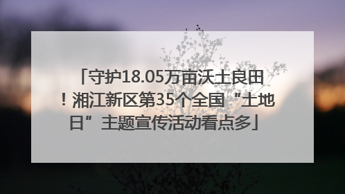 守护18.05万亩沃土良田！湘江新区第35个全国“土地日”主题宣传活动看点多
