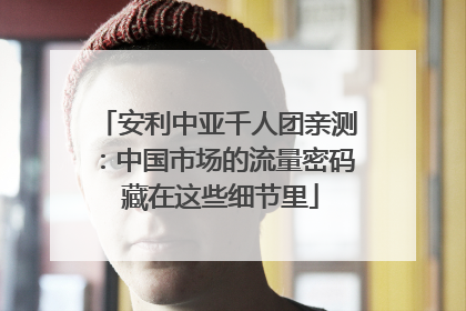 安利中亚千人团亲测：中国市场的流量密码 藏在这些细节里