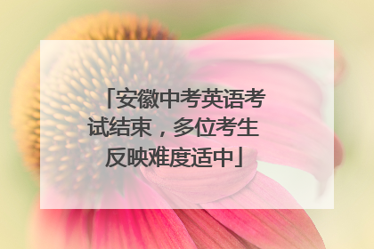 安徽中考英语考试结束，多位考生反映难度适中