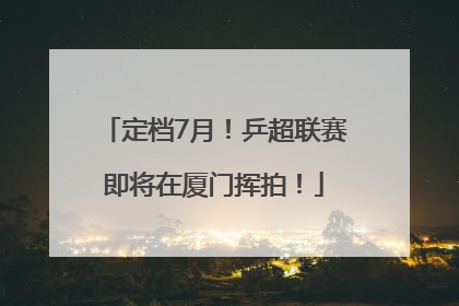 定档7月!乒超联赛即将在厦门挥拍!