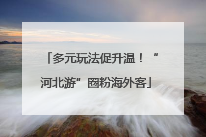 多元玩法促升温！“河北游”圈粉海外客