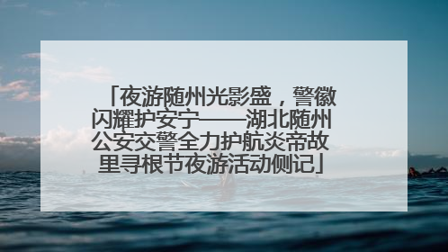 夜游随州光影盛，警徽闪耀护安宁——湖北随州公安交警全力护航炎帝故里寻根节夜游活动侧记