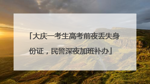 大庆一考生高考前夜丢失身份证，民警深夜加班补办