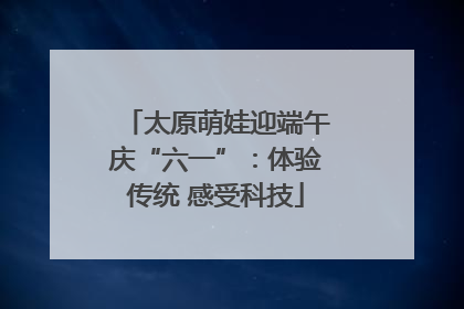 太原萌娃迎端午庆“六一”：体验传统 感受科技