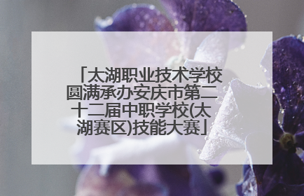 太湖职业技术学校圆满承办安庆市第二十二届中职学校(太湖赛区)技能大赛