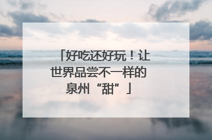 好吃还好玩！让世界品尝不一样的泉州“甜”