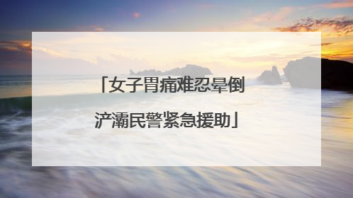 女子胃痛难忍晕倒 浐灞民警紧急援助