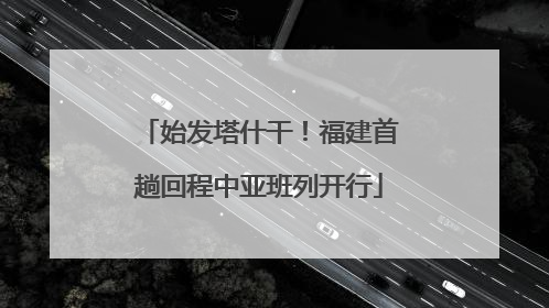 始发塔什干！福建首趟回程中亚班列开行