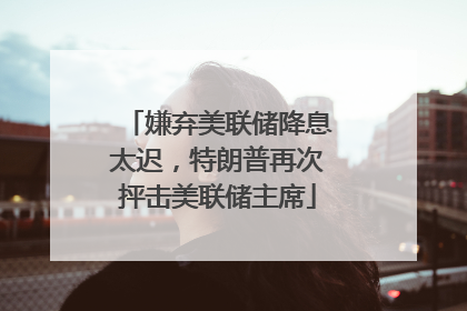 嫌弃美联储降息太迟，特朗普再次抨击美联储主席