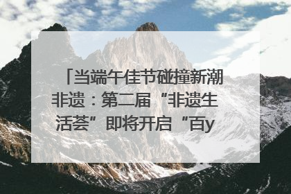 当端午佳节碰撞新潮非遗：第二届“非遗生活荟”即将开启“百young”新章