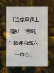 当魔童遇上萌娃 “哪吒”精神点燃六一童心