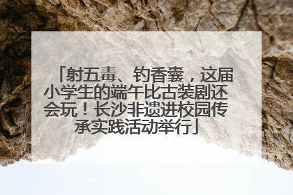 射五毒、钓香囊，这届小学生的端午比古装剧还会玩！长沙非遗进校园传承实践活动举行