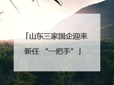 山东三家国企迎来新任 “一把手”