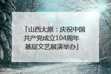 山西太原：庆祝中国共产党成立104周年基层文艺展演举办
