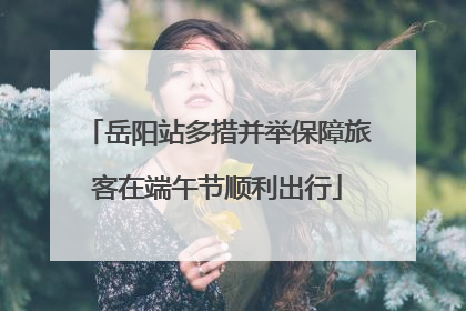 岳阳站多措并举保障旅客在端午节顺利出行