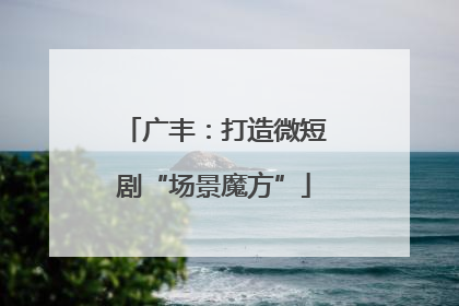 广丰：打造微短剧“场景魔方”