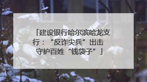 建设银行哈尔滨哈龙支行：“反诈尖兵”出击 守护百姓“钱袋子”