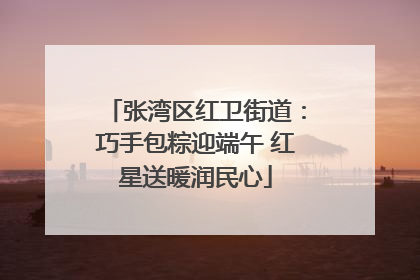 张湾区红卫街道：巧手包粽迎端午 红星送暖润民心