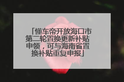 懂车帝开放海口市第二轮置换更新补贴申领，可与海南省置换补贴重复申报
