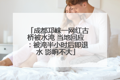 成都邛崃一网红古桥被水淹 当地回应：被淹半小时后即退水 影响不大